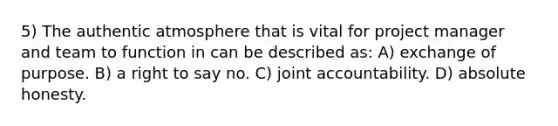 5) The authentic atmosphere that is vital for project manager and team to function in can be described as: A) exchange of purpose. B) a right to say no. C) joint accountability. D) absolute honesty.