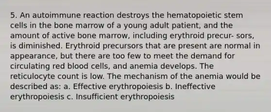 5. An autoimmune reaction destroys the hematopoietic stem cells in the bone marrow of a young adult patient, and the amount of active bone marrow, including erythroid precur- sors, is diminished. Erythroid precursors that are present are normal in appearance, but there are too few to meet the demand for circulating red blood cells, and anemia develops. The reticulocyte count is low. The mechanism of the anemia would be described as: a. Effective erythropoiesis b. Ineffective erythropoiesis c. Insufficient erythropoiesis