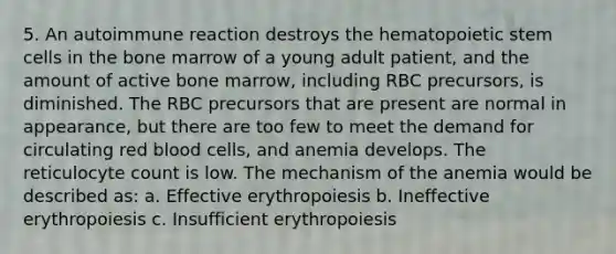 5. An autoimmune reaction destroys the hematopoietic stem cells in the bone marrow of a young adult patient, and the amount of active bone marrow, including RBC precursors, is diminished. The RBC precursors that are present are normal in appearance, but there are too few to meet the demand for circulating red blood cells, and anemia develops. The reticulocyte count is low. The mechanism of the anemia would be described as: a. Effective erythropoiesis b. Ineffective erythropoiesis c. Insufficient erythropoiesis