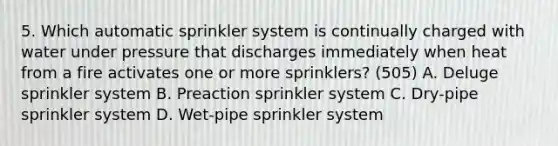 5. Which automatic sprinkler system is continually charged with water under pressure that discharges immediately when heat from a fire activates one or more sprinklers? (505) A. Deluge sprinkler system B. Preaction sprinkler system C. Dry-pipe sprinkler system D. Wet-pipe sprinkler system