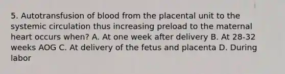 5. Autotransfusion of blood from the placental unit to the systemic circulation thus increasing preload to the maternal heart occurs when? A. At one week after delivery B. At 28-32 weeks AOG C. At delivery of the fetus and placenta D. During labor