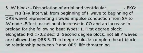 5. AV block: - Dissociation of atrial and ventricular ____ ___ - EKG: ____ PRI (P-R interval: from beginning of P wave to beginning of QRS wave) representing slowed impulse conduction from SA to AV node -Effect: occasional decrease in CO and an increase in preload for the following beat Types: 1. First degree block: elongated PRI (>0.2 sec) 2. Second degree block: not all P waves are followed by QRS 3. Third degree block: complete heart block, no relationship between P and QRS, life threatening