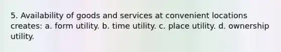 5. Availability of goods and services at convenient locations creates: a. form utility. b. time utility. c. place utility. d. ownership utility.