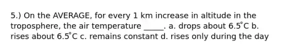 5.) On the AVERAGE, for every 1 km increase in altitude in the troposphere, the air temperature _____. a. drops about 6.5 ̊C b. rises about 6.5 ̊C c. remains constant d. rises only during the day