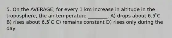 5. On the AVERAGE, for every 1 km increase in altitude in the troposphere, the air temperature ________. A) drops about 6.5 ̊C B) rises about 6.5 ̊C C) remains constant D) rises only during the day