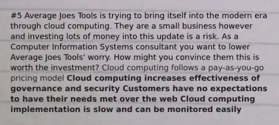 #5 Average Joes Tools is trying to bring itself into the modern era through cloud computing. They are a small business however and investing lots of money into this update is a risk. As a Computer Information Systems consultant you want to lower Average Joes Tools' worry. How might you convince them this is worth the investment? Cloud computing follows a pay-as-you-go pricing model Cloud computing increases effectiveness of governance and security Customers have no expectations to have their needs met over the web Cloud computing implementation is slow and can be monitored easily