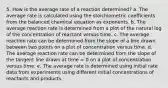 5. How is the average rate of a reaction determined? a. The average rate is calculated using the stoichiometric coefficients from the balanced chemical equation as exponents. b. The average reaction rate is determined from a plot of the natural log of the concentration of reactant versus time. c. The average reaction rate can be determined from the slope of a line drawn between two points on a plot of concentration versus time. d. The average reaction rate can be determined from the slope of the tangent line drawn at time = 0 on a plot of concentration versus time. e. The average rate is determined using initial rate data from experiments using different initial concentrations of reactants and products.