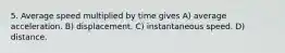 5. Average speed multiplied by time gives A) average acceleration. B) displacement. C) instantaneous speed. D) distance.