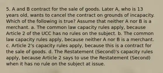 5. A and B contract for the sale of goods. Later A, who is 13 years old, wants to cancel the contract on grounds of incapacity. Which of the following is true? Assume that neither A nor B is a merchant. a. The common law capacity rules apply, because Article 2 of the UCC has no rules on the subject. b. The common law capacity rules apply, because neither A nor B is a merchant. c. Article 2's capacity rules apply, because this is a contract for the sale of goods. d. The Restatement (Second)'s capacity rules apply, because Article 2 says to use the Restatement (Second) when it has no rule on the subject at issue.