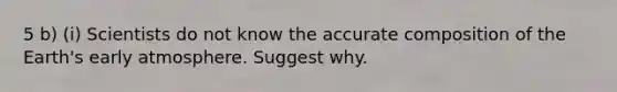 5 b) (i) Scientists do not know the accurate composition of the Earth's early atmosphere. Suggest why.