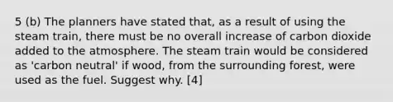 5 (b) The planners have stated that, as a result of using the steam train, there must be no overall increase of carbon dioxide added to the atmosphere. The steam train would be considered as 'carbon neutral' if wood, from the surrounding forest, were used as the fuel. Suggest why. [4]