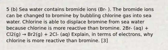 5 (b) Sea water contains bromide ions (Br- ). The bromide ions can be changed to bromine by bubbling chlorine gas into sea water. Chlorine is able to displace bromine from sea water because chlorine is more reactive than bromine. 2Br- (aq) + Cl2(g) → Br2(g) + 2Cl- (aq) Explain, in terms of electrons, why chlorine is more reactive than bromine. [3]