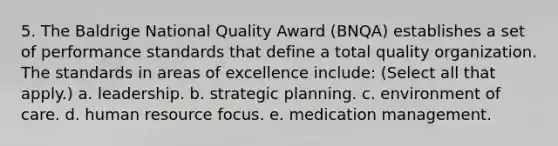 5. The Baldrige National Quality Award (BNQA) establishes a set of performance standards that define a total quality organization. The standards in areas of excellence include: (Select all that apply.) a. leadership. b. strategic planning. c. environment of care. d. human resource focus. e. medication management.