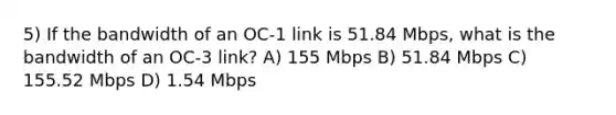 5) If the bandwidth of an OC-1 link is 51.84 Mbps, what is the bandwidth of an OC-3 link? A) 155 Mbps B) 51.84 Mbps C) 155.52 Mbps D) 1.54 Mbps