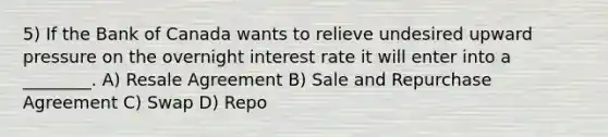 5) If the Bank of Canada wants to relieve undesired upward pressure on the overnight interest rate it will enter into a ________. A) Resale Agreement B) Sale and Repurchase Agreement C) Swap D) Repo