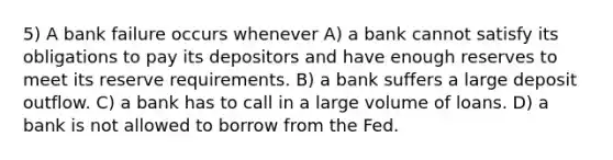 5) A bank failure occurs whenever A) a bank cannot satisfy its obligations to pay its depositors and have enough reserves to meet its reserve requirements. B) a bank suffers a large deposit outflow. C) a bank has to call in a large volume of loans. D) a bank is not allowed to borrow from the Fed.