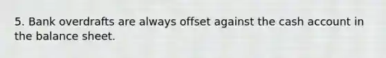 5. Bank overdrafts are always offset against the cash account in the balance sheet.