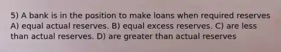 5) A bank is in the position to make loans when required reserves A) equal actual reserves. B) equal excess reserves. C) are less than actual reserves. D) are greater than actual reserves