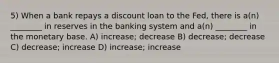 5) When a bank repays a discount loan to the Fed, there is a(n) ________ in reserves in the banking system and a(n) ________ in the monetary base. A) increase; decrease B) decrease; decrease C) decrease; increase D) increase; increase