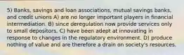 5) Banks, savings and loan associations, mutual savings banks, and credit unions A) are no longer important players in financial intermediation. B) since deregulation now provide services only to small depositors. C) have been adept at innovating in response to changes in the regulatory environment. D) produce nothing of value and are therefore a drain on society's resources.