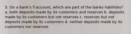 5. On a bank's T-account, which are part of the banks liabilities? a. both deposits made by its customers and reserves b. deposits made by its customers but not reserves c. reserves but not deposits made by its customers d. neither deposits made by its customers nor reserves