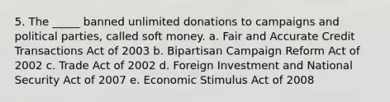 5. The _____ banned unlimited donations to campaigns and political parties, called soft money. a. Fair and Accurate Credit Transactions Act of 2003 b. Bipartisan Campaign Reform Act of 2002 c. Trade Act of 2002 d. Foreign Investment and National Security Act of 2007 e. Economic Stimulus Act of 2008