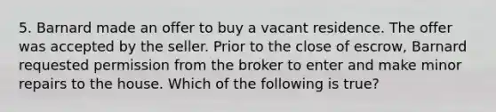 5. Barnard made an offer to buy a vacant residence. The offer was accepted by the seller. Prior to the close of escrow, Barnard requested permission from the broker to enter and make minor repairs to the house. Which of the following is true?