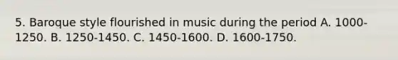 5. Baroque style flourished in music during the period A. 1000-1250. B. 1250-1450. C. 1450-1600. D. 1600-1750.