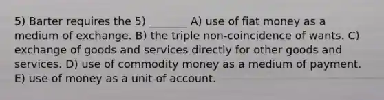 5) Barter requires the 5) _______ A) use of fiat money as a medium of exchange. B) the triple non-coincidence of wants. C) exchange of goods and services directly for other goods and services. D) use of commodity money as a medium of payment. E) use of money as a unit of account.