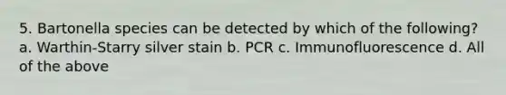 5. Bartonella species can be detected by which of the following? a. Warthin-Starry silver stain b. PCR c. Immunofluorescence d. All of the above