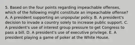 5. Based on the four points regarding impeachable offenses, which of the following might constitute an impeachable offense? A. A president supporting an unpopular policy. B. A president's decision to invade a country solely to increase public support. C. A president's use of interest group pressure to get Congress to pass a bill. D. A president's use of executive privilege. E. A president playing a game of poker at the White House.