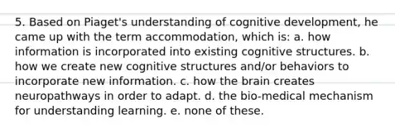 5. Based on Piaget's understanding of cognitive development, he came up with the term accommodation, which is: a. how information is incorporated into existing cognitive structures. b. how we create new cognitive structures and/or behaviors to incorporate new information. c. how the brain creates neuropathways in order to adapt. d. the bio-medical mechanism for understanding learning. e. none of these.