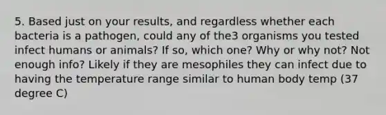 5. Based just on your results, and regardless whether each bacteria is a pathogen, could any of the3 organisms you tested infect humans or animals? If so, which one? Why or why not? Not enough info? Likely if they are mesophiles they can infect due to having the temperature range similar to human body temp (37 degree C)