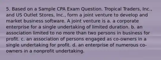 5. Based on a Sample CPA Exam Question. Tropical Traders, Inc., and US Outlet Stores, Inc., form a joint venture to develop and market business software. A joint venture is a. a corporate enterprise for a single undertaking of limited duration. b. an association limited to no more than two persons in business for profit. c. an association of persons engaged as co-owners in a single undertaking for profit. d. an enterprise of numerous co-owners in a nonprofit undertaking.