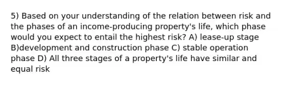 5) Based on your understanding of the relation between risk and the phases of an income-producing property's life, which phase would you expect to entail the highest risk? A) lease-up stage B)development and construction phase C) stable operation phase D) All three stages of a property's life have similar and equal risk