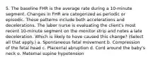 5. The baseline FHR is the average rate during a 10-minute segment. Changes in FHR are categorized as periodic or episodic. These patterns include both accelerations and decelerations. The labor nurse is evaluating the client's most recent 10-minute segment on the monitor strip and notes a late deceleration. Which is likely to have caused this change? (Select all that apply.) a. Spontaneous fetal movement b. Compression of the fetal head c. Placental abruption d. Cord around the baby's neck e. Maternal supine hypotension