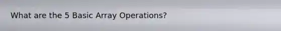 What are the 5 Basic Array Operations?