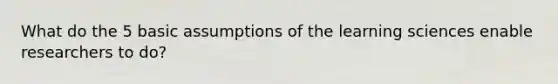 What do the 5 basic assumptions of the learning sciences enable researchers to do?