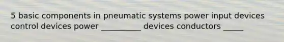 5 basic components in pneumatic systems power input devices control devices power __________ devices conductors _____