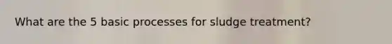 What are the 5 basic processes for sludge treatment?