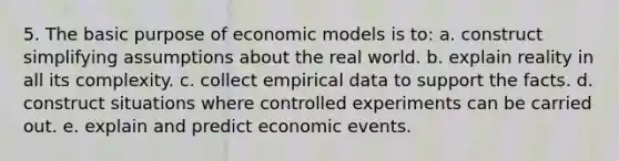 5. The basic purpose of economic models is to: a. construct simplifying assumptions about the real world. b. explain reality in all its complexity. c. collect empirical data to support the facts. d. construct situations where controlled experiments can be carried out. e. explain and predict economic events.