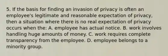 5. If the basis for finding an invasion of privacy is often an employee's legitimate and reasonable expectation of privacy, then a situation where there is no real expectation of privacy occurs when the: A. employee has actual notice. B. work involves handling huge amounts of money. C. work requires complete transparency from the employee. D. employee belongs to a minority group.