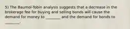 5) The Baumol-Tobin analysis suggests that a decrease in the brokerage fee for buying and selling bonds will cause the demand for money to ________ and the demand for bonds to ________.