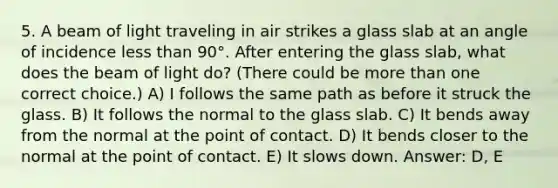 5. A beam of light traveling in air strikes a glass slab at an angle of incidence less than 90°. After entering the glass slab, what does the beam of light do? (There could be more than one correct choice.) A) I follows the same path as before it struck the glass. B) It follows the normal to the glass slab. C) It bends away from the normal at the point of contact. D) It bends closer to the normal at the point of contact. E) It slows down. Answer: D, E