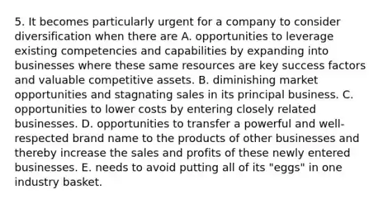 5. It becomes particularly urgent for a company to consider diversification when there are A. opportunities to leverage existing competencies and capabilities by expanding into businesses where these same resources are key success factors and valuable competitive assets. B. diminishing market opportunities and stagnating sales in its principal business. C. opportunities to lower costs by entering closely related businesses. D. opportunities to transfer a powerful and well-respected brand name to the products of other businesses and thereby increase the sales and profits of these newly entered businesses. E. needs to avoid putting all of its "eggs" in one industry basket.