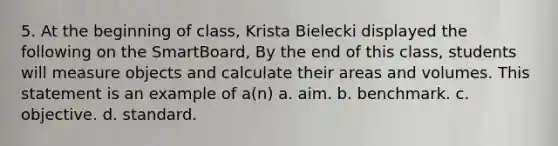 5. At the beginning of class, Krista Bielecki displayed the following on the SmartBoard, By the end of this class, students will measure objects and calculate their areas and volumes. This statement is an example of a(n) a. aim. b. benchmark. c. objective. d. standard.