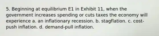 5. Beginning at equilibrium E1 in Exhibit 11, when the government increases spending or cuts taxes the economy will experience a. an inflationary recession. b. stagflation. c. cost-push inflation. d. demand-pull inflation.