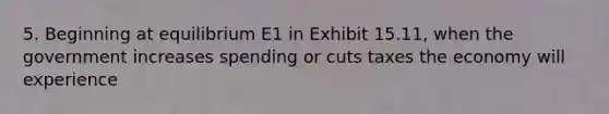 5. Beginning at equilibrium E1 in Exhibit 15.11, when the government increases spending or cuts taxes the economy will experience