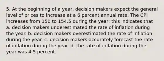 5. At the beginning of a year, decision makers expect the general level of prices to increase at a 6 percent annual rate. The CPI increases from 150 to 154.5 during the year; this indicates that a. decision makers underestimated the rate of inflation during the year. b. decision makers overestimated the rate of inflation during the year. c. decision makers accurately forecast the rate of inflation during the year. d. the rate of inflation during the year was 4.5 percent.