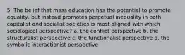 5. The belief that mass education has the potential to promote equality, but instead promotes perpetual inequality in both capitalist and socialist societies is most aligned with which sociological perspective? a. the conflict perspective b. the structuralist perspective c. the functionalist perspective d. the symbolic interactionist perspective